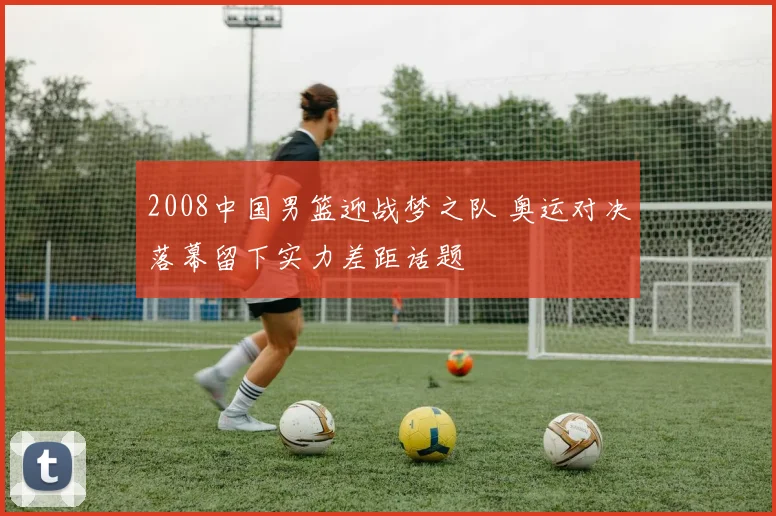 2008中国男篮迎战梦之队 奥运对决落幕留下实力差距话题