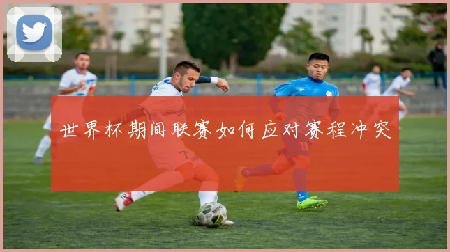 世界杯期间联赛如何应对赛程冲突